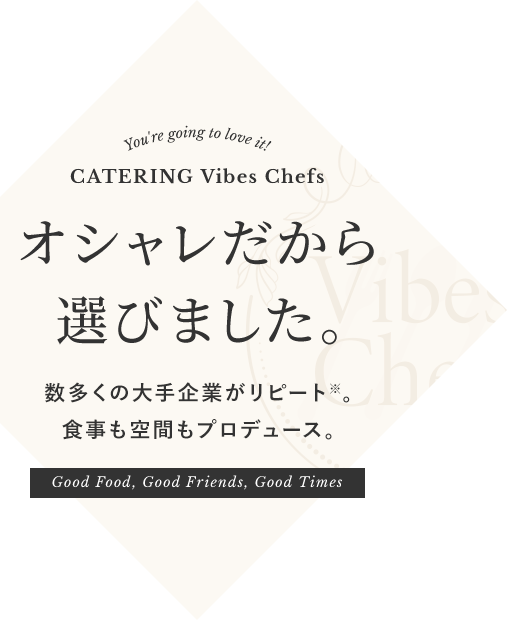 You're going to love it! CATERING Vibes Chefs オシャレだから選びました。数多くの大手企業がリピート※。食事も空間もプロデュース。Good Food, Good Friends, Good Times